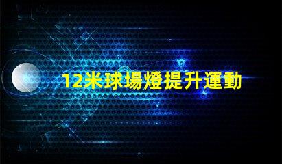 12米球場燈提升運動場地照明質(zhì)量的關(guān)鍵