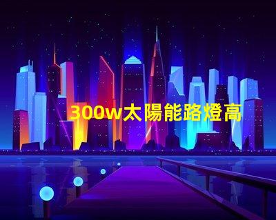 300w太陽能路燈高效能與節(jié)能的完美結(jié)合,您準備好了嗎