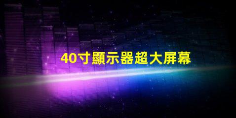 40寸顯示器超大屏幕如何提升工作效率