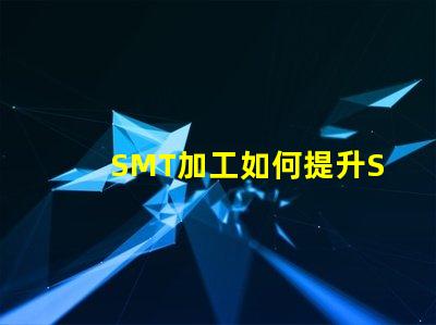 SMT加工如何提升SMT加工效率與質(zhì)量