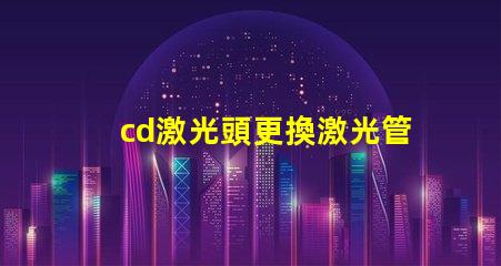 cd激光頭更換激光管確保光源效率提升的關(guān)鍵步驟