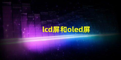 lcd屏和oled屏的優(yōu)缺點了解LCD與OLED屏幕的關鍵差異