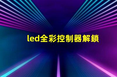 led全彩控制器解鎖全彩控制的秘密,提升您的LED體驗