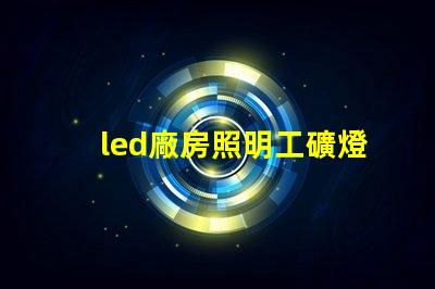led廠房照明工礦燈提高能效與安全性的選擇