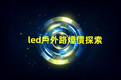 led戶外路燈價探索性價比與長效投資