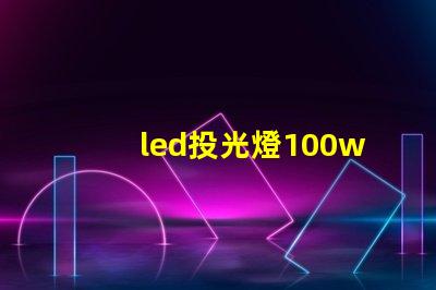 led投光燈100w價(jià)格市場主流價(jià)格分析與選擇指南