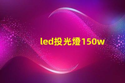 led投光燈150w價格揭示市場最優(yōu)選擇與隱藏費用