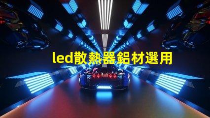 led散熱器鋁材選用如何選擇高效鋁材提升散熱性能