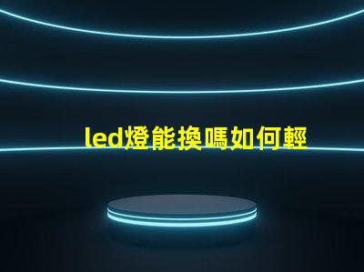 led燈能換嗎如何輕松更換LED燈具以提高亮度