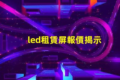 led租賃屏報價揭示市場價格變動背后的真相