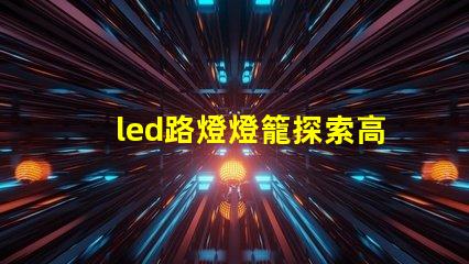 led路燈燈籠探索高效節(jié)能的未來照明解決方案