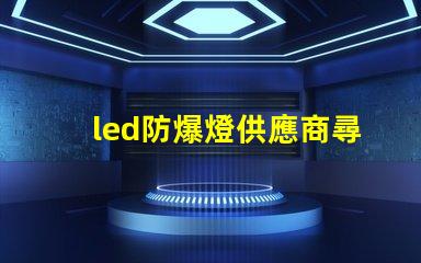 led防爆燈供應商尋找可靠的led防爆燈合作伙伴