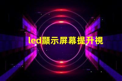 led顯示屏幕提升視覺體驗的高效解決方案