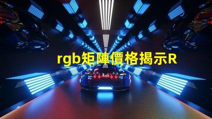 rgb矩陣價格揭示RGB矩陣的真實成本與價值
