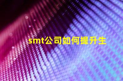 smt公司如何提升生產(chǎn)效率深入探討smt技術(shù)與工藝優(yōu)化