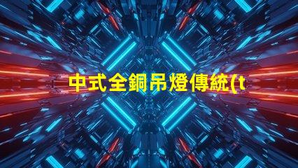中式全銅吊燈傳統(tǒng)工藝與現(xiàn)代設計完美融合,您準備好了嗎