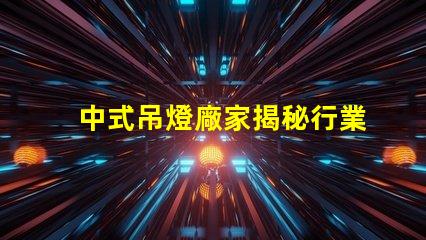 中式吊燈廠家揭秘行業(yè)領(lǐng)先者的生產(chǎn)秘密