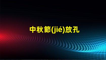 中秋節(jié)放孔明燈傳統(tǒng)習(xí)俗與現(xiàn)代意義揭秘
