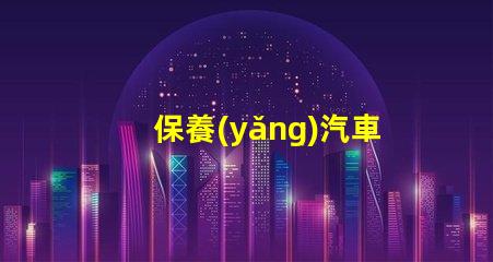 保養(yǎng)汽車如何延長汽車使用壽命的實用技巧