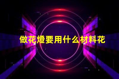 做花燈要用什么材料花燈制作材料全解析