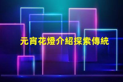 元宵花燈介紹探索傳統(tǒng)文化中的燈籠藝術(shù)