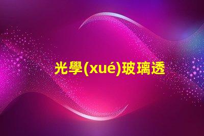 光學(xué)玻璃透鏡生產(chǎn)廠家優(yōu)質(zhì)生產(chǎn)廠家選擇指南