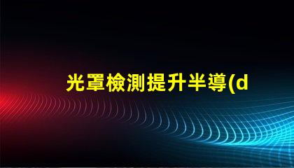 光罩檢測提升半導(dǎo)體生產(chǎn)效率的關(guān)鍵技術(shù)