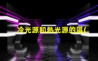 冷光源和熱光源的區(qū)別揭開冷光源與熱光源的真相