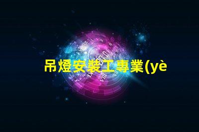 吊燈安裝工專業(yè)吊燈安裝服務(wù)詳解,提升空間美感