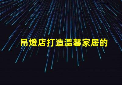 吊燈店打造溫馨家居的照明首選