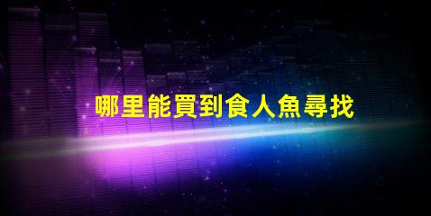 哪里能買到食人魚尋找安全可靠的食人魚購買渠道