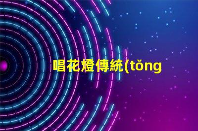 唱花燈傳統(tǒng)民俗藝術(shù)的魅力與傳承