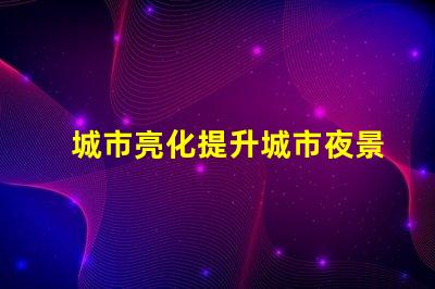 城市亮化提升城市夜景魅力的秘密是什么