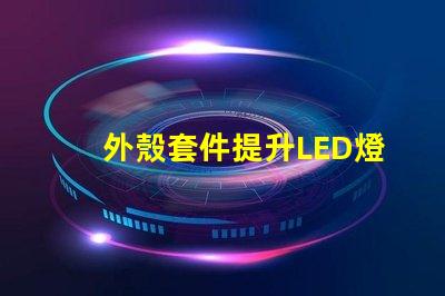 外殼套件提升LED燈具性能的關(guān)鍵配件