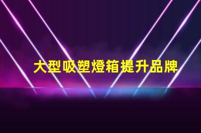 大型吸塑燈箱提升品牌曝光的絕佳選擇
