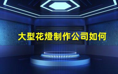 大型花燈制作公司如何選擇最具創(chuàng)新性的花燈供應商