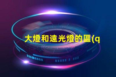 大燈和遠光燈的區(qū)別深入分析兩種燈光的功能與應(yīng)用