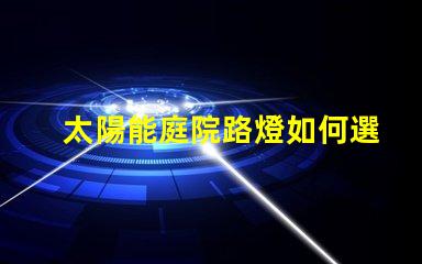 太陽能庭院路燈如何選擇最佳型號提升戶外安全性