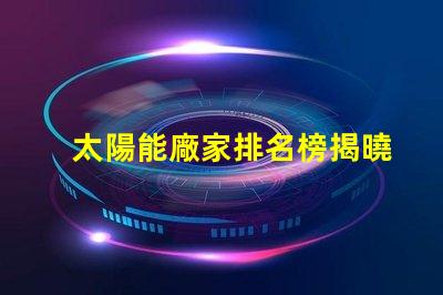 太陽能廠家排名榜揭曉行業(yè)領(lǐng)先者的秘密