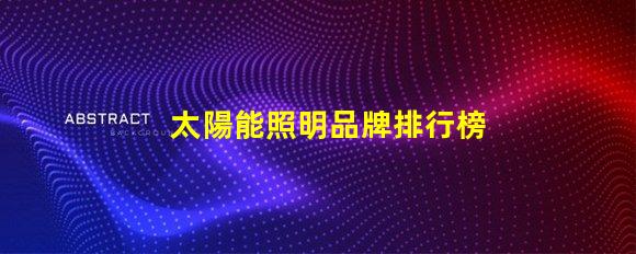 太陽能照明品牌排行榜揭示2023年度最受歡迎品牌