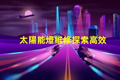 太陽能燈維修探索高效維修技巧與常見故障