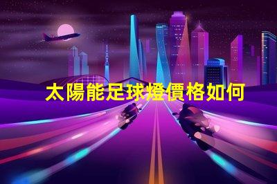 太陽能足球燈價格如何選擇性價比高的太陽能足球燈