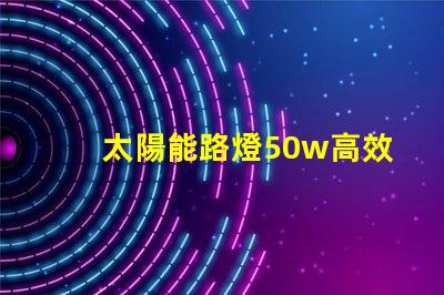 太陽能路燈50w高效照明解決方案,助力節(jié)能