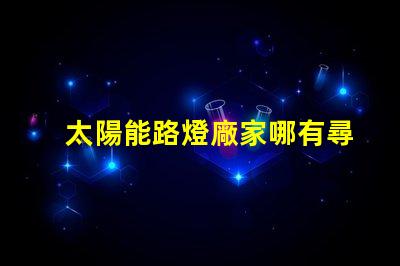太陽能路燈廠家哪有尋找靠譜的太陽能路燈供應(yīng)商指南