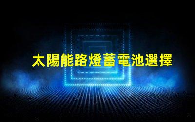 太陽能路燈蓄電池選擇最佳蓄電池的實用指南