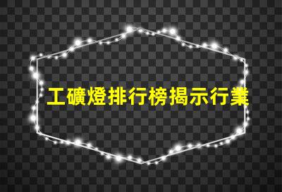 工礦燈排行榜揭示行業(yè)內(nèi)最佳選擇與使用技巧