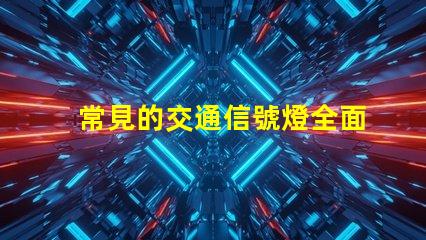 常見的交通信號燈全面解析信號燈類型與功能