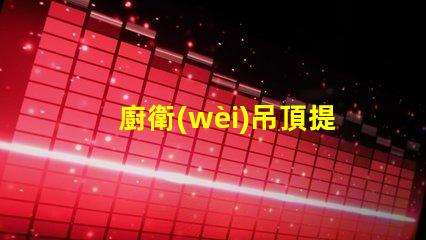 廚衛(wèi)吊頂提升空間美感與實用性的設計選擇