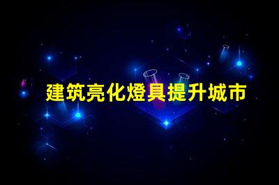 建筑亮化燈具提升城市夜景魅力的關(guān)鍵