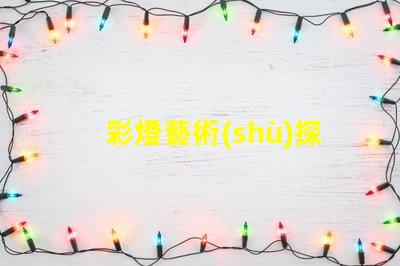 彩燈藝術(shù)探索彩燈藝術(shù)的無限魅力與應(yīng)用